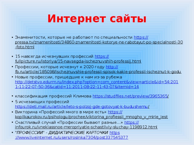 Интернет сайты Знаменитости, которые не работают по специальности https:// pressa.tv/znamenitosti/34860-znamenitosti-kotorye-ne-rabotayut-po-specialnosti-30-foto.html  15 навсегда исчезнувших профессий https:// fullpicture.ru/istoriya/15-navsegda-ischeznuvshih-professij.html  Профессии, которые исчезнут к 2020 году http:// fb.ru/article/185098/ischeznuvshie-professii-spisok-kakie-professii-ischeznut-k-godu  Новые профессии, пришедшие к нам из-за рубежа http://detstvo.edurm.ru/index.php?option=com_content&view=article&id=54:2011-11-22-07-50-36&catid=11:2011-08-22-11-43-07&Itemid=14  классификация профессий Климова https://studfiles.net/preview/3965365 /  5 исчезающих профессий https://deti.mail.ru/article/leto-s-polzoj-gde-gotovyat-k-budushemu /  Викторина «Профессий много в мире есть» https :// kopilkaurokov.ru/psihologu/prochee/viktorina_profiessii_mnogho_v_mirie_iest  Счастливый случай «Профессии бывают разные…» https:// infourok.ru/vneklassnoe-meropriyatie-schastliviy-sluchay-1198912.html  