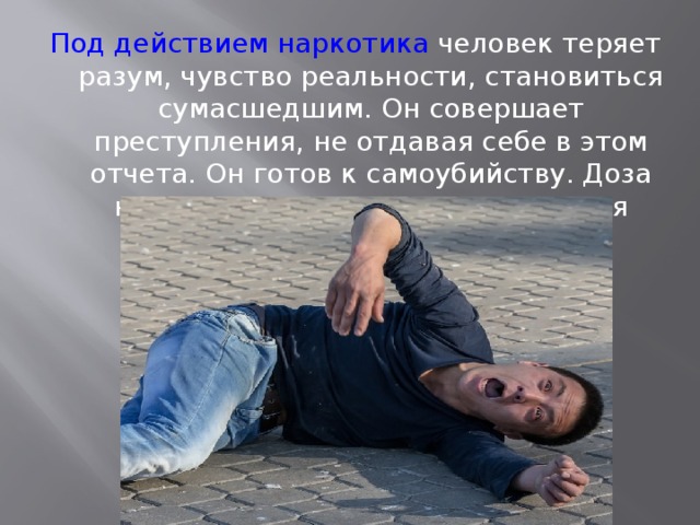 Под действием наркотика человек теряет разум, чувство реальности, становиться сумасшедшим. Он совершает преступления, не отдавая себе в этом отчета. Он готов к самоубийству. Доза наркотика делает его опасным для окружающих и для самого себя. 