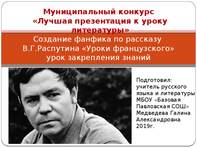 Муниципальный конкурс «Лучшая презентация к уроку литературы» Создание фанфика по рассказу  В.Г.Распутина «Уроки французского»  урок закрепления знаний Подготовил: учитель русского языка и литературы МБОУ «Базовая Павловская СОШ» Медведева Галина Александровна 2019г. 