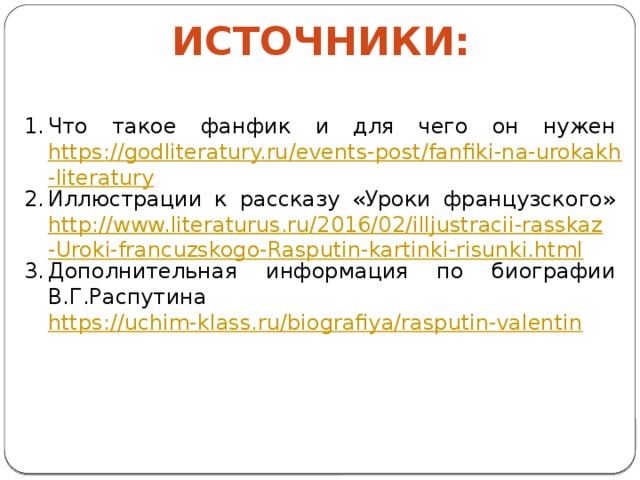 Источники: Что такое фанфик и для чего он нужен https://godliteratury.ru/events-post/fanfiki-na-urokakh-literatury Иллюстрации к рассказу «Уроки французского» http://www.literaturus.ru/2016/02/illjustracii-rasskaz-Uroki-francuzskogo-Rasputin-kartinki-risunki.html Дополнительная информация по биографии В.Г.Распутина https://uchim-klass.ru/biografiya/rasputin-valentin 