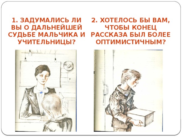 1. Задумались ли вы о дальнейшей судьбе мальчика и учительницы? 2. Хотелось бы вам, чтобы конец рассказа был более оптимистичным? 