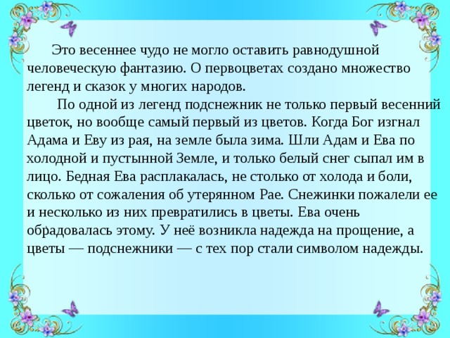 Это весеннее чудо не могло оставить равнодушной человеческую фантазию. О первоцветах создано множество легенд и сказок у многих народов.  По одной из легенд подснежник не только первый весенний цветок, но вообще самый первый из цветов. Когда Бог изгнал Адама и Еву из рая, на земле была зима. Шли Адам и Ева по холодной и пустынной Земле, и только белый снег сыпал им в лицо. Бедная Ева расплакалась, не столько от холода и боли, сколько от сожаления об утерянном Рае. Снежинки пожалели ее и несколько из них превратились в цветы. Ева очень обрадовалась этому. У неё возникла надежда на прощение, а цветы — подснежники — с тех пор стали символом надежды. \ 