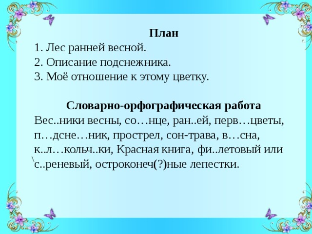    План 1. Лес ранней весной. 2. Описание подснежника. 3. Моё отношение к этому цветку.   Словарно-орфографическая работа Вес..ники весны, со…нце, ран..ей, перв…цветы, п…дсне…ник, прострел, сон-трава, в…сна, к..л…кольч..ки, Красная книга,  фи..летовый или с..реневый, остроконеч(?)ные лепестки. \ 