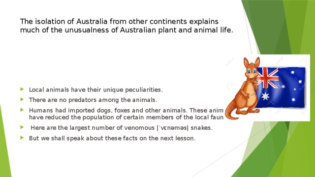 The isolation of Australia from other continents explains much of the unusualness of Australian plant and animal life.   Local animals have their unique peculiarities. There are no predators among the animals. Humans had imported dogs, foxes and other animals. These animals have reduced the population of certain members of the local fauna.  Here are the largest number of venomous |ˈvɛnəməs| snakes. But we shall speak about these facts on the next lesson. 