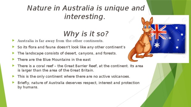 Nature in Australia is unique and interesting .   Why is it so? Australia is far away from the other continents. So its flora and fauna doesn't look like any other continent’s . The landscape consists of desert, canyons, and forests. There are the Blue Mountains in the east There is a coral reef – the Great Barrier Reef, at the continent. Its area is larger than the area of the Great Britain. This is the only continent where there are no active volcanoes. Briefly, nature of Australia deserves respect, interest and protection by humans. 