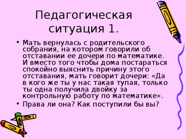 Педагогическая ситуация 1. Мать вернулась с родительского собрания, на котором говорили об отставании ее дочери по математике. И вместо того чтобы дома постараться спокойно выяснить причину этого отставания, мать говорит дочери: «Да в кого же ты у нас такая тупая, только ты одна получила двойку за контрольную работу по математике». Права ли она? Как поступили бы вы? 
