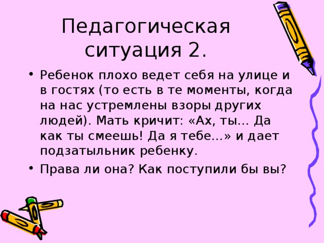Педагогическая ситуация 2. Ребенок плохо ведет себя на улице и в гостях (то есть в те моменты, когда на нас устремлены взоры других людей). Мать кричит: «Ах, ты… Да как ты смеешь! Да я тебе…» и дает подзатыльник ребенку. Права ли она? Как поступили бы вы? 