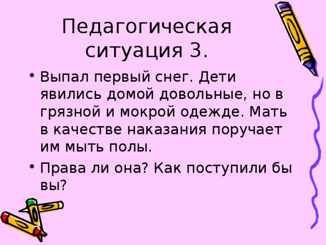 Педагогическая ситуация 3. Выпал первый снег. Дети явились домой довольные, но в грязной и мокрой одежде. Мать в качестве наказания поручает им мыть полы. Права ли она? Как поступили бы вы? 