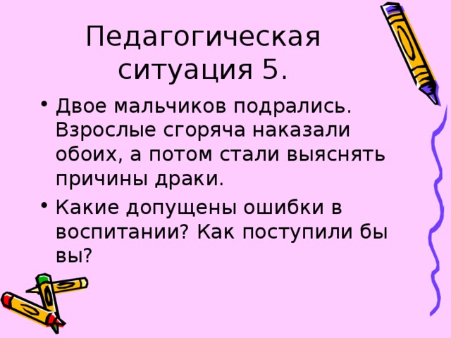 Педагогическая ситуация 5. Двое мальчиков подрались. Взрослые сгоряча наказали обоих, а потом стали выяснять причины драки. Какие допущены ошибки в воспитании? Как поступили бы вы? 