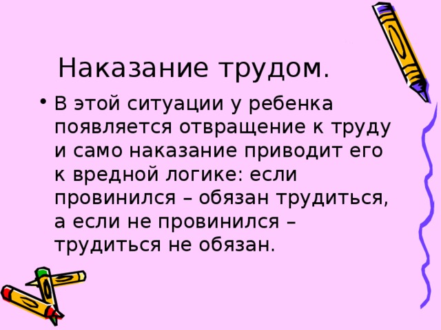 Наказание трудом. В этой ситуации у ребенка появляется отвращение к труду и само наказание приводит его к вредной логике: если провинился – обязан трудиться, а если не провинился – трудиться не обязан. 