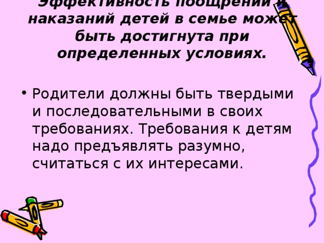 Эффективность поощрений и наказаний детей в семье может быть достигнута при определенных условиях. Родители должны быть твердыми и последовательными в своих требованиях. Требования к детям надо предъявлять разумно, считаться с их интересами. 