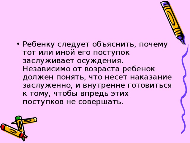 Ребенку следует объяснить, почему тот или иной его поступок заслуживает осуждения. Независимо от возраста ребенок должен понять, что несет наказание заслуженно, и внутренне готовиться к тому, чтобы впредь этих поступков не совершать. 