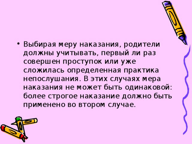 Выбирая меру наказания, родители должны учитывать, первый ли раз совершен проступок или уже сложилась определенная практика непослушания. В этих случаях мера наказания не может быть одинаковой: более строгое наказание должно быть применено во втором случае. 