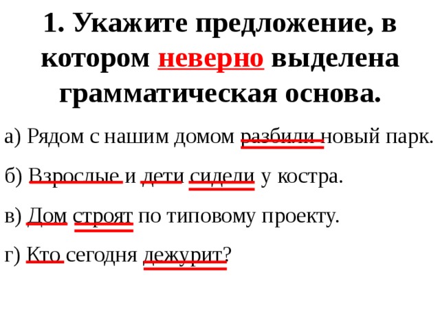 1. Укажите предложение, в котором неверно выделена грамматическая основа. а) Рядом с нашим домом разбили новый парк. б) Взрослые и дети сидели у костра. в) Дом строят по типовому проекту. г) Кто сегодня дежурит? 