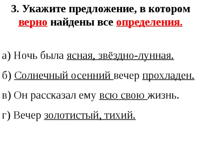 3. Укажите предложение, в котором верно найдены все определения. а) Ночь была ясная, звёздно-лунная. б) Солнечный осенний вечер прохладен. в) Он рассказал ему всю свою жизнь. г) Вечер золотистый, тихий. 