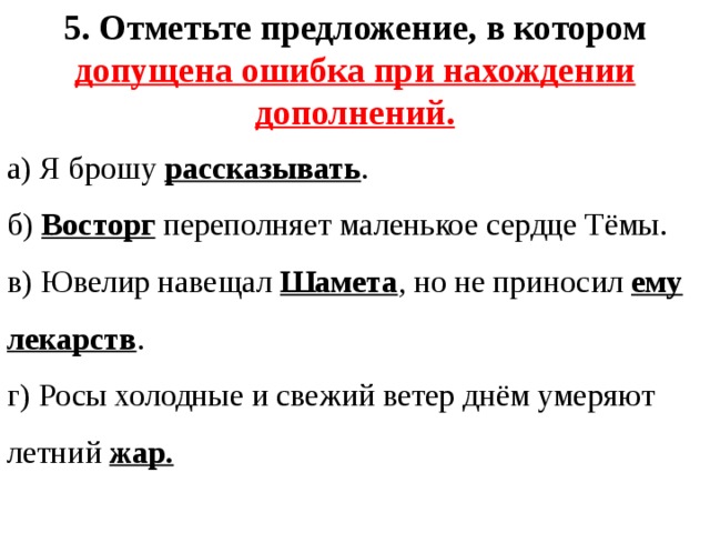 5. Отметьте предложение, в котором допущена ошибка при нахождении дополнений. а) Я брошу рассказывать . б) Восторг переполняет маленькое сердце Тёмы. в) Ювелир навещал Шамета , но не приносил ему лекарств . г) Росы холодные и свежий ветер днём умеряют летний жар. 