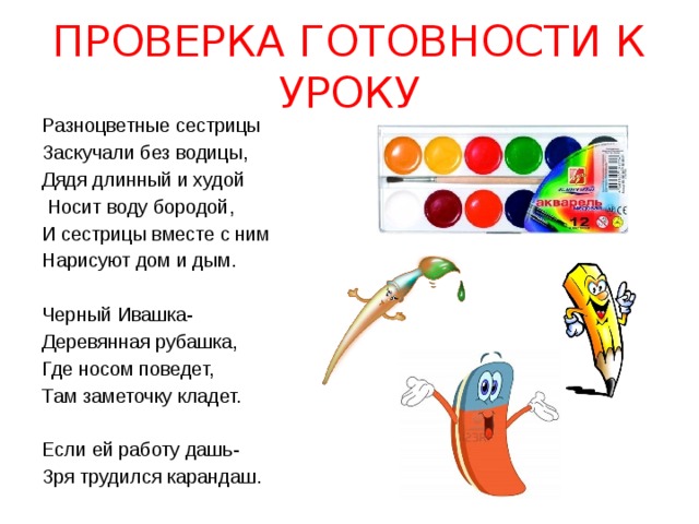ПРОВЕРКА ГОТОВНОСТИ К УРОКУ Разноцветные сестрицы Заскучали без водицы, Дядя длинный и худой  Носит воду бородой, И сестрицы вместе с ним Нарисуют дом и дым. Черный Ивашка- Деревянная рубашка, Где носом поведет, Там заметочку кладет. Если ей работу дашь- Зря трудился карандаш. 