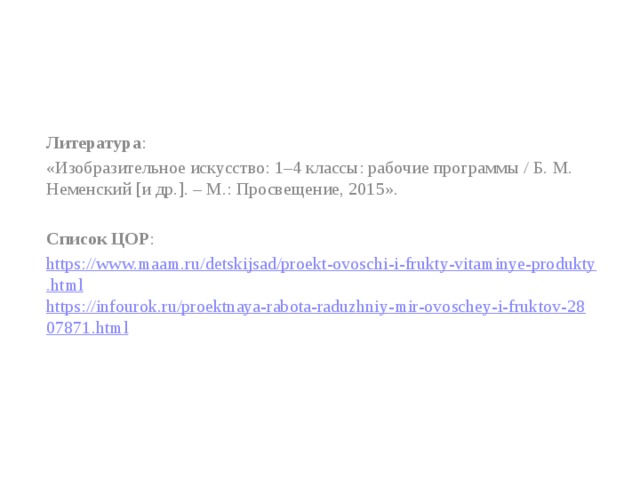 Литература : «Изобразительное искусство: 1–4 классы: рабочие программы / Б. М. Неменский [и др.]. – М.: Просвещение, 2015». Список ЦОР : https://www.maam.ru/detskijsad/proekt-ovoschi-i-frukty-vitaminye-produkty.html https://infourok.ru/proektnaya-rabota-raduzhniy-mir-ovoschey-i-fruktov-2807871.html   