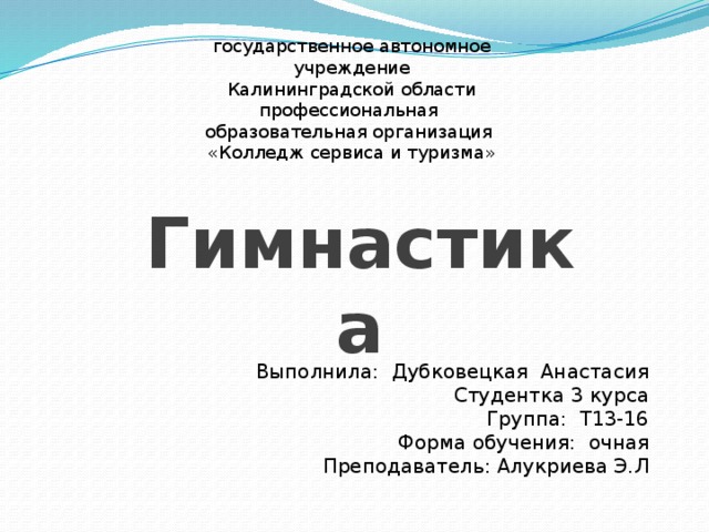 государственное автономное учреждение  Калининградской области профессиональная  образовательная организация «Колледж сервиса и туризма» Гимнастика Выполнила: Дубковецкая Анастасия Студентка 3 курса Группа: Т13-16 Форма обучения: очная Преподаватель: Алукриева Э.Л 