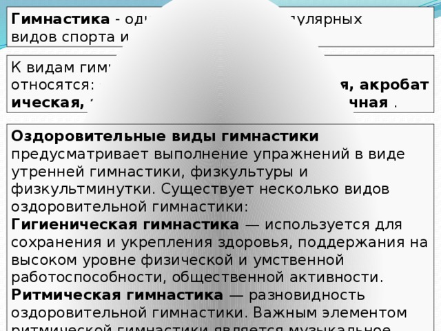 Гимнастика  - один из наиболее популярных видов спорта и физической культуры. К видам гимнастики относятся:  спортивная, художественная, акробатическая, эстетическая, командная, уличная . Оздоровительные виды гимнастики предусматривает выполнение упражнений в виде утренней гимнастики, физкультуры и физкультминутки. Существует несколько видов оздоровительной гимнастики: Гигиеническая гимнастика — используется для сохранения и укрепления здоровья, поддержания на высоком уровне физической и умственной работоспособности, общественной активности. Ритмическая гимнастика — разновидность оздоровительной гимнастики. Важным элементом ритмической гимнастики является музыкальное сопровождение. 