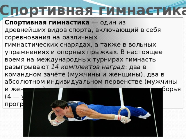 Спортивная гимнастика Спортивная гимнастика — один из древнейших видов спорта, включающий в себя соревнования на различных гимнастических снарядах, а также в вольных упражнениях и опорных прыжках. В настоящее время на международных турнирах гимнасты разыгрывают 14 комплектов наград : два в командном зачёте (мужчины и женщины), два в абсолютном индивидуальном первенстве (мужчины и женщины) и десять в отдельных видах многоборья (4 — у женщин, 6 — у мужчин). В программе олимпийских игр с 1896 года. 