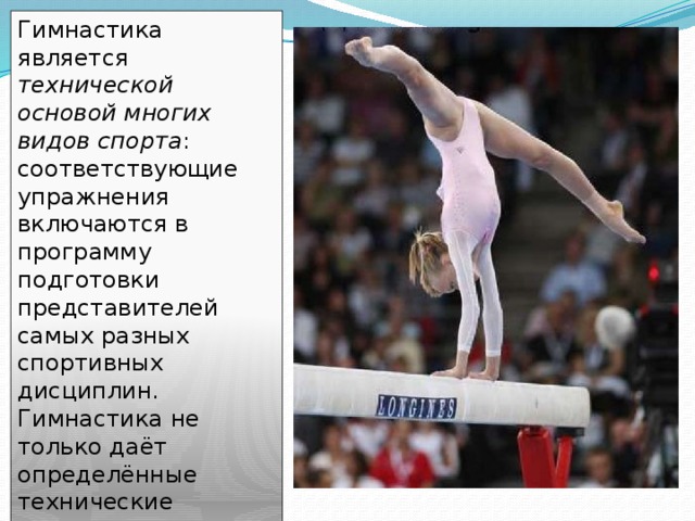 Гимнастика является технической основой многих видов спорта : соответствующие упражнения включаются в программу подготовки представителей самых разных спортивных дисциплин. Гимнастика не только даёт определённые технические навыки, но и вырабатывает силу, гибкость, выносливость, чувство равновесия, координацию движений . 