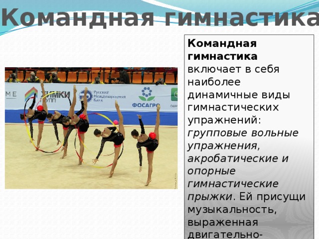 Командная гимнастика Командная гимнастика включает в себя наиболее динамичные виды гимнастических упражнений: групповые вольные упражнения, акробатические и опорные гимнастические прыжки . Ей присущи музыкальность, выраженная двигательно-образовательная направленность, оптимальная сложность упражнений. 