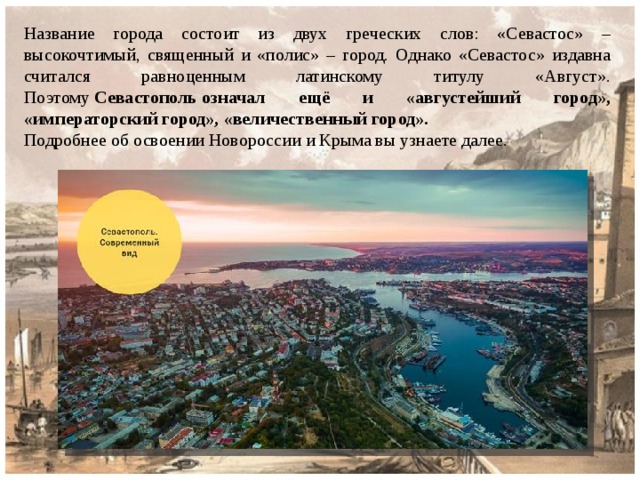 Название города состоит из двух греческих слов: «Севастос» – высокочтимый, священный и «полис» – город. Однако «Севастос» издавна считался равноценным латинскому титулу «Август». Поэтому  Севастополь означал ещё и «августейший город», «императорский город», «величественный город». Подробнее об освоении Новороссии и Крыма вы узнаете далее. 