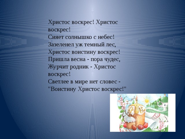 Христос воскрес! Христос воскрес!   Сияет солнышко с небес!   Зазеленел уж темный лес,   Христос воистину воскрес!   Пришла весна - пора чудес,   Журчит родник - Христос воскрес!   Светлее в мире нет словес -   