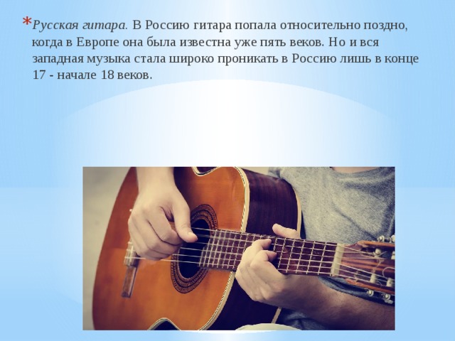 Русская гитара. В Россию гитара попала относительно поздно, когда в Европе она была известна уже пять веков. Но и вся западная музыка стала широко проникать в Россию лишь в конце 17 - начале 18 веков. 
