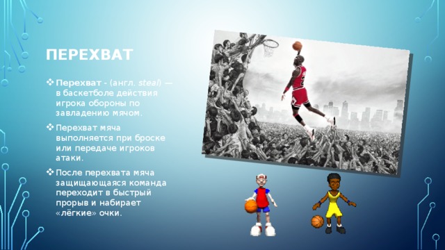 ПЕРЕХВАТ   Перехват - (англ.  steal ) — в баскетболе действия игрока обороны по завладению мячом. Перехват мяча выполняется при броске или передаче игроков атаки. После перехвата мяча защищающаяся команда переходит в быстрый прорыв и набирает «лёгкие» очки. 