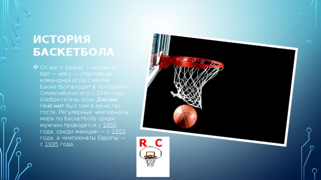 История баскетбола От англ.  basket  — корзина, ball  — мяч) — спортивная командная игра с мячом. Баскетбол входит в программу Олимпийских игр с 1936 года. Изобретатель игры Джеймс Нейсмит был там в качестве гостя. Регулярные чемпионаты мира по баскетболу среди мужчин проводятся с 1950 года, среди женщин — с 1953 года, а чемпионаты Европы — с 1935 года. 