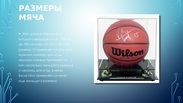 Размеры МЯЧа   Мяч длинна окружности которого варьируется от 749 см до 780 см и вес от 567 г до 650г (размер 7) применяется для игры мужских команд, для игры женских команд применяется мяч несколько меньшего размера и наконец для игры в мини баскетбол применяются мячи еще меньшего размера. 