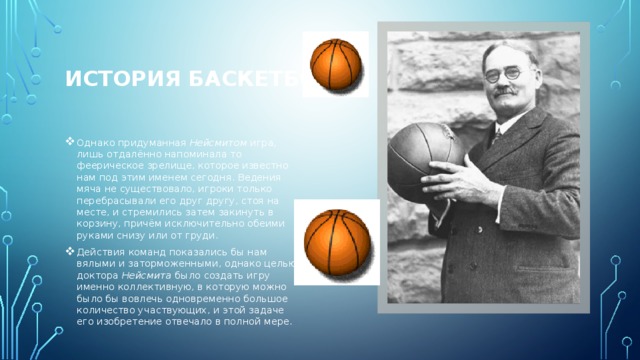 ИСТОРИЯ БАСКЕТБОЛА   Однако придуманная Нейсмитом игра, лишь отдалённо напоминала то феерическое зрелище, которое известно нам под этим именем сегодня. Ведения мяча не существовало, игроки только перебрасывали его друг другу, стоя на месте, и стремились затем закинуть в корзину, причём исключительно обеими руками снизу или от груди. Действия команд показались бы нам вялыми и заторможенными, однако целью доктора Нейсмита было создать игру именно коллективную, в которую можно было бы вовлечь одновременно большое количество участвующих, и этой задаче его изобретение отвечало в полной мере. 