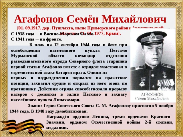  Агафонов Семён Михайлович [01. 09.1917, дер. Пушлахта, ныне Приморского района Архангельской области – 01. 01. 1977, Крым].   С 1938 года ─ в Военно-Морском Флоте. С 1941 года ─ на фронте.  В ночь на 12 октября 1944 года в боях при освобождении населённого пункта Петсамо Мурманской области командир отделения разведывательного отряда Северного флота старшина первой статьи Агафонов вместе с отрядом участвовал в стремительной атаке батареи врага. Одним из первых в подразделении ворвался на вражеские позиции, захватил орудие и открыл из него огонь по противнику. Действия отряда способствовали прорыву катеров с десантом в залив Петсамо и захвату населённого пункта Линахамари.  .  Звание Героя Советского Союза С. М. Агафонову присвоено 5 ноября 1944 года. В 1948 году демобилизован.   Награждён орденом Ленина, тремя орденами Красного   Знамени, орденом Отечественной войны 2-й степени,   медалями. 