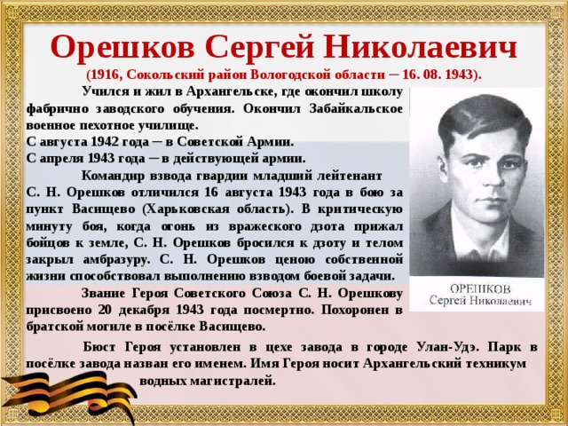 Орешков Сергей Николаевич (1916, Сокольский район Вологодской области ─ 16. 08. 1943).  Учился и жил в Архангельске, где окончил школу фабрично заводского обучения. Окончил Забайкальское военное пехотное училище. С августа 1942 года ─ в Советской Армии. С апреля 1943 года ─ в действующей армии.  Командир взвода гвардии младший лейтенант С. Н. Орешков отличился 16 августа 1943 года в бою за пункт Васищево (Харьковская область). В критическую минуту боя, когда огонь из вражеского дзота прижал бойцов к земле, С. Н. Орешков бросился к дзоту и телом закрыл амбразуру. С. Н. Орешков ценою собственной жизни способствовал выполнению взводом боевой задачи.  Звание Героя Советского Союза С. Н. Орешкову присвоено 20 декабря 1943 года посмертно. Похоронен в братской могиле в посёлке Васищево.  Бюст Героя установлен в цехе завода в городе Улан-Удэ. Парк в посёлке завода назван его именем. Имя Героя носит Архангельский техникум    водных магистралей. 