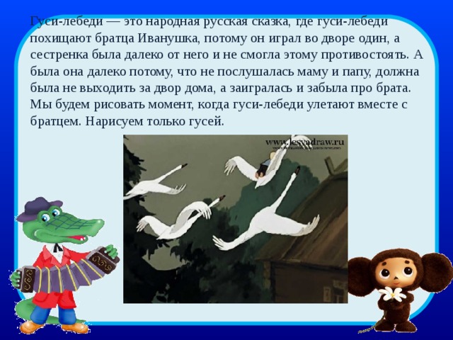 Гуси-лебеди — это народная русская сказка, где гуси-лебеди похищают братца Иванушка, потому он играл во дворе один, а сестренка была далеко от него и не смогла этому противостоять. А была она далеко потому, что не послушалась маму и папу, должна была не выходить за двор дома, а заигралась и забыла про брата.  Мы будем рисовать момент, когда гуси-лебеди улетают вместе с братцем. Нарисуем только гусей. 