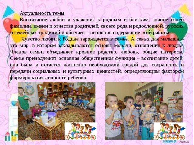 Актуальность темы Воспитание любви и уважения к родным и близким, знание своей фамилии, имени и отчества родителей, своего рода и родословной, русских и семейных традиций и обычаев – основное содержание этой работы.  Чувство любви к Родине зарождается в семье. А семья для малыша – это мир, в котором закладываются основы морали, отношения к людям. Членов семьи объединяет кровное родство, любовь, общие интересы. Семье принадлежит основная общественная функция – воспитание детей, она была и остается жизненно необходимой средой для сохранения и передачи социальных и культурных ценностей, определяющим фактором формирования личности ребенка.