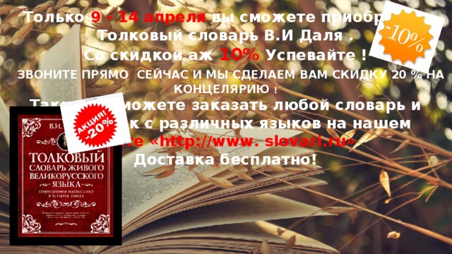 Только 9 - 14 апреля вы сможете приобрести Толковый словарь В.И Даля . Со скидкой аж 10%  Успевайте !  ЗВОНИТЕ ПРЯМО СЕЙЧАС И МЫ СДЕЛАЕМ ВАМ СКИДКУ 20 % НА КОНЦЕЛЯРИЮ ! Также вы можете заказать любой словарь и переводчик с различных языков на нашем сайте «http://www. slovari.ru» Доставка бесплатно! 