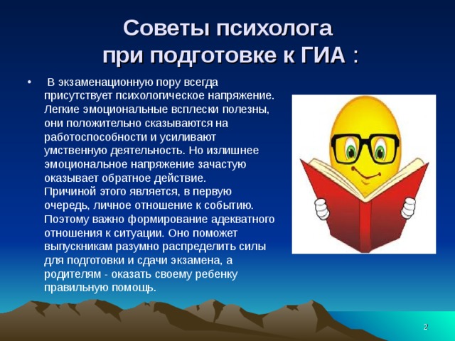 Советы психолога  при подготовке к ГИА :  В экзаменационную пору всегда присутствует психологическое напряжение. Легкие эмоциональные всплески полезны, они положительно сказываются на работоспособности и усиливают умственную деятельность. Но излишнее эмоциональное напряжение зачастую оказывает обратное действие.  Причиной этого является, в первую очередь, личное отношение к событию. Поэтому важно формирование адекватного отношения к ситуации. Оно поможет выпускникам разумно распределить силы для подготовки и сдачи экзамена, а родителям - оказать своему ребенку правильную помощь.  