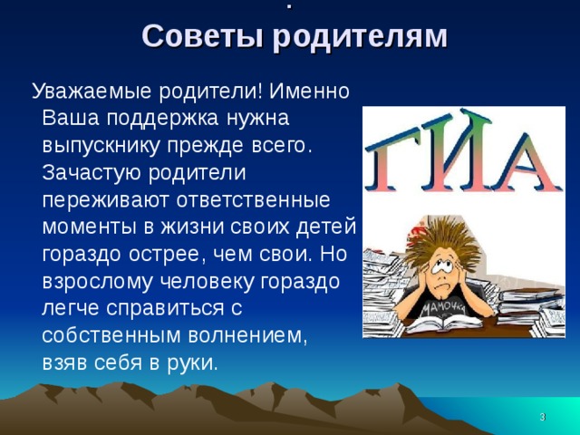 :   Советы родителям      Уважаемые родители! Именно Ваша поддержка нужна выпускнику прежде всего. Зачастую родители переживают ответственные моменты в жизни своих детей гораздо острее, чем свои. Но взрослому человеку гораздо легче справиться с собственным волнением, взяв себя в руки.  