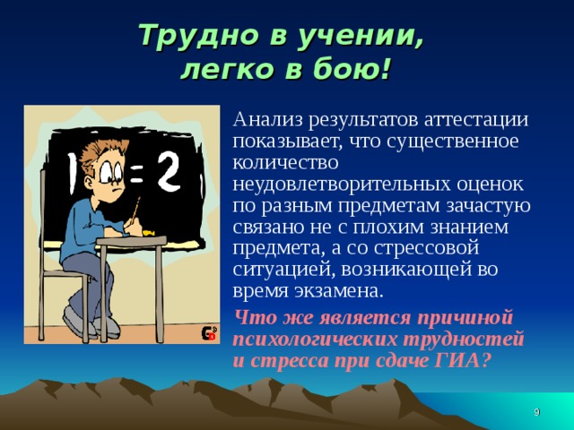 Трудно в учении,  легко в бою! Анализ результатов аттестации показывает, что существенное количество неудовлетворительных оценок по разным предметам зачастую связано не с плохим знанием предмета, а со стрессовой ситуацией, возникающей во время экзамена. Что же является причиной психологических трудностей и стресса при сдаче ГИА?  