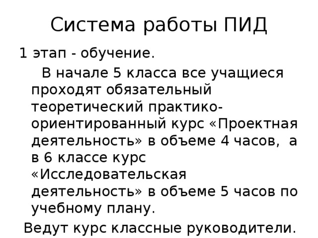 Система работы ПИД 1 этап - обучение.  В начале 5 класса все учащиеся проходят обязательный теоретический практико-ориентированный курс «Проектная деятельность» в объеме 4 часов, а в 6 классе курс «Исследовательская деятельность» в объеме 5 часов по учебному плану.  Ведут курс классные руководители. 