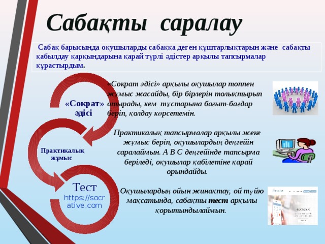Сабақты саралау  Сабақ барысында оқушыларды сабаққа деген құштарлықтарын және сабақты қабылдау қарқындарына қарай түрлі әдістер арқылы тапсырмалар құрастырдым . «Сократ әдісі» арқылы оқушылар топпен жұмыс жасайды, бір бірлерін толықтырып отырады, кем тұстарына бағыт-бағдар беріп, қолдау көрсетемін. «Сократ» әдісі Практикалық тапсырмалар арқылы жеке жұмыс беріп, оқушылардың деңгейін саралаймын. А В С деңгейінде тапсырма беріледі, оқушылар қабілетіне қарай орындайды. Практикалық жұмыс Оқушылардың ойын жинақтау, ой түйю мақсатында, сабақты тест арқылы қорытындылаймын. Тест https://socrative.com 