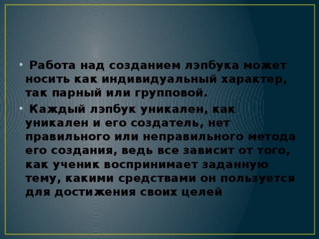  Работа над созданием лэпбука может носить как индивидуальный характер, так парный или групповой.  Каждый лэпбук уникален, как уникален и его создатель, нет правильного или неправильного метода его создания, ведь все зависит от того, как ученик воспринимает заданную тему, какими средствами он пользуется для достижения своих целей 