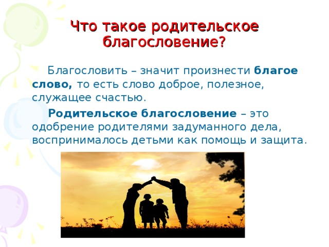Что такое родительское благословение?  Благословить – значит произнести благое слово, то есть слово доброе, полезное, служащее счастью.  Родительское благословение – это одобрение родителями задуманного дела, воспринималось детьми как помощь и защита. 