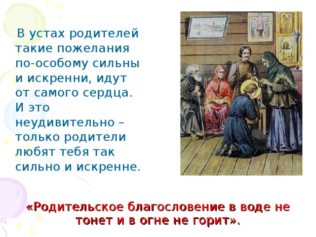  В устах родителей такие пожелания по-особому сильны и искренни, идут от самого сердца. И это неудивительно – только родители любят тебя так сильно и искренне. «Родительское благословение в воде не тонет и в огне не горит». 