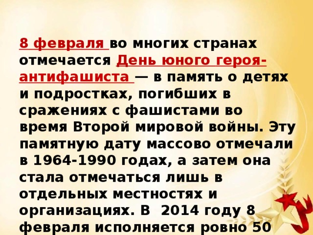 8 февраля во многих странах отмечается День юного героя-антифашиста — в память о детях и подростках, погибших в сражениях с фашистами во время Второй мировой войны. Эту памятную дату массово отмечали в 1964-1990 годах, а затем она стала отмечаться лишь в отдельных местностях и организациях. В 2014 году 8 февраля исполняется ровно 50 лет со дня учреждения этого дня – Дня юного героя – антифашиста. 