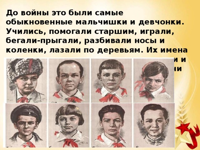 До войны это были самые обыкновенные мальчишки и девчонки. Учились, помогали старшим, играли, бегали-прыгали, разбивали носы и коленки, лазали по деревьям. Их имена знали только родные, одноклассники и друзья. На их хрупкие, детские плечи легла вся тяжесть военных лет. 