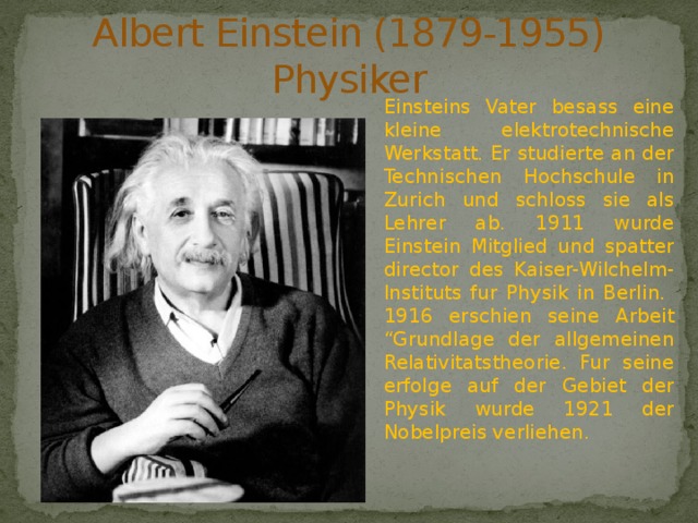 Albert Einstein (1879-1955)  Physiker Einsteins Vater besass eine kleine elektrotechnische Werkstatt. Er studierte an der Technischen Hochschule in Zurich und schloss sie als Lehrer ab. 1911 wurde Einstein Mitglied und spatter director des Kaiser-Wilchelm-Instituts fur Physik in Berlin. 1916 erschien seine Arbeit “Grundlage der allgemeinen Relativitatstheorie. Fur seine erfolge auf der Gebiet der Physik wurde 1921 der Nobelpreis verliehen. 
